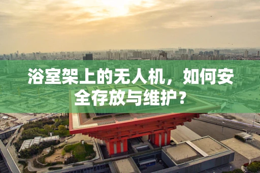 浴室架上的无人机，如何安全存放与维护？