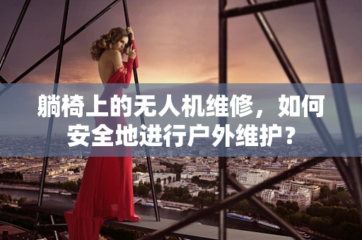 躺椅上的无人机维修，如何安全地进行户外维护？