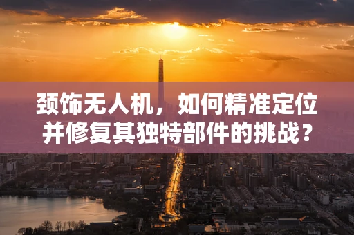颈饰无人机，如何精准定位并修复其独特部件的挑战？