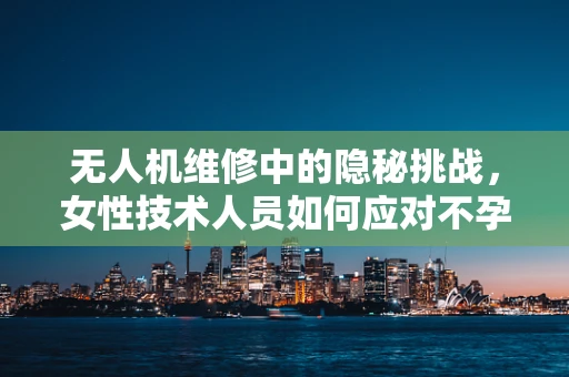 无人机维修中的隐秘挑战，女性技术人员如何应对不孕症的困扰？