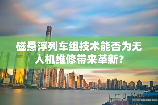 磁悬浮列车组技术能否为无人机维修带来革新？