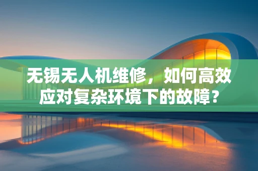 无锡无人机维修，如何高效应对复杂环境下的故障？