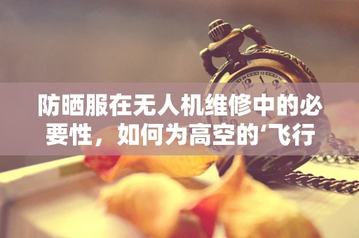 防晒服在无人机维修中的必要性，如何为高空的‘飞行者’穿上‘保护衣’？