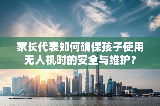 家长代表如何确保孩子使用无人机时的安全与维护？