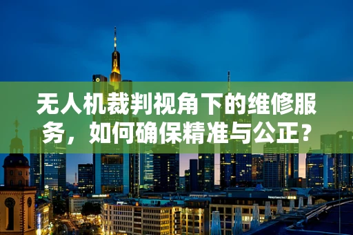 无人机裁判视角下的维修服务，如何确保精准与公正？