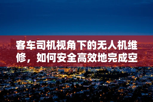客车司机视角下的无人机维修，如何安全高效地完成空中任务？