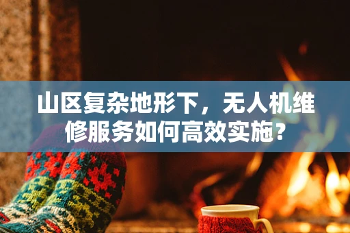 山区复杂地形下，无人机维修服务如何高效实施？