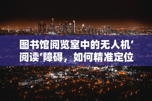 图书馆阅览室中的无人机‘阅读’障碍，如何精准定位与维修？