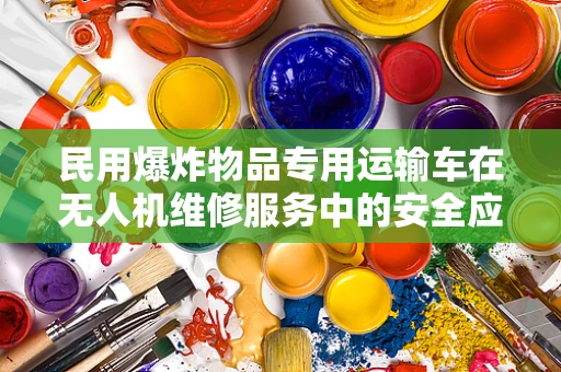 民用爆炸物品专用运输车在无人机维修服务中的安全应用与挑战？