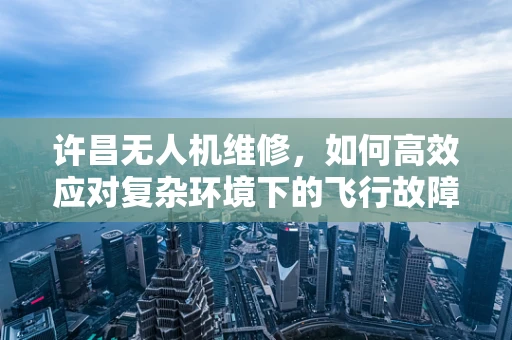 许昌无人机维修，如何高效应对复杂环境下的飞行故障？
