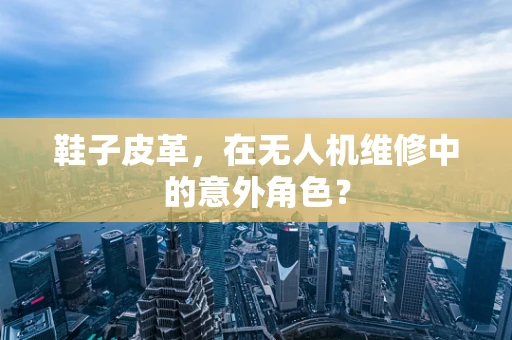 鞋子皮革，在无人机维修中的意外角色？
