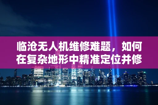 临沧无人机维修难题，如何在复杂地形中精准定位并修复故障？