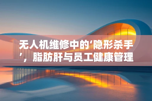 无人机维修中的‘隐形杀手’，脂肪肝与员工健康管理