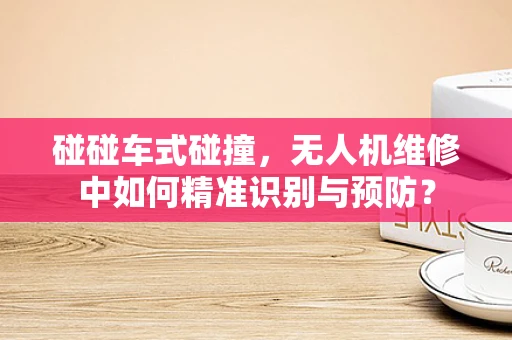 碰碰车式碰撞，无人机维修中如何精准识别与预防？