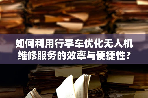 如何利用行李车优化无人机维修服务的效率与便捷性？