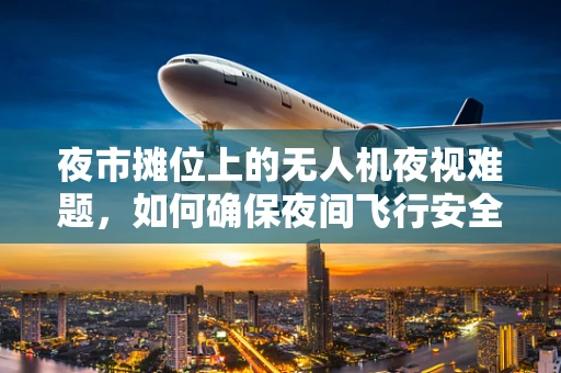 夜市摊位上的无人机夜视难题，如何确保夜间飞行安全？