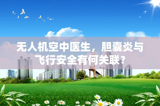 无人机空中医生，胆囊炎与飞行安全有何关联？