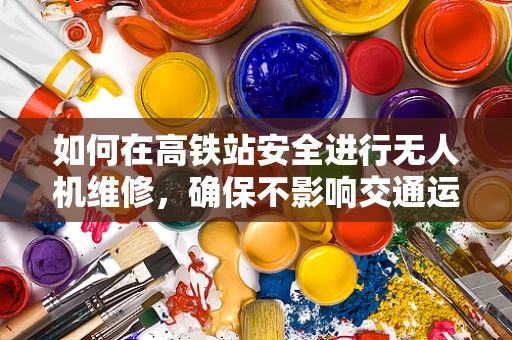 如何在高铁站安全进行无人机维修，确保不影响交通运营？