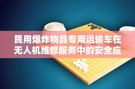 民用爆炸物品专用运输车在无人机维修服务中的安全应用策略