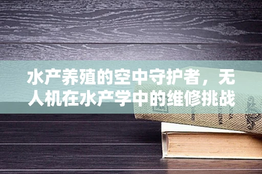 水产养殖的空中守护者，无人机在水产学中的维修挑战