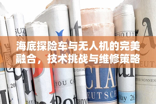 海底探险车与无人机的完美融合，技术挑战与维修策略