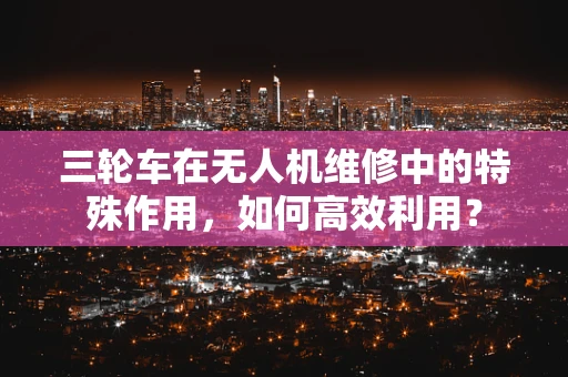 三轮车在无人机维修中的特殊作用，如何高效利用？