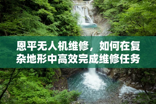 恩平无人机维修，如何在复杂地形中高效完成维修任务？