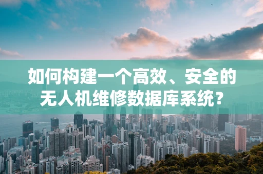如何构建一个高效、安全的无人机维修数据库系统？