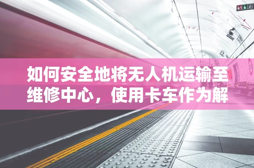 如何安全地将无人机运输至维修中心，使用卡车作为解决方案的考量