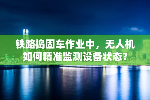 铁路捣固车作业中，无人机如何精准监测设备状态？