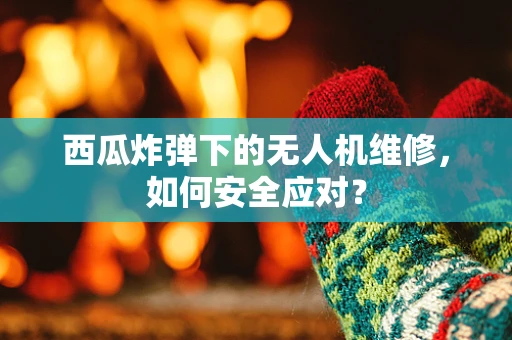 西瓜炸弹下的无人机维修，如何安全应对？