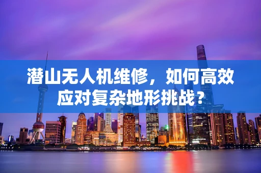 潜山无人机维修，如何高效应对复杂地形挑战？