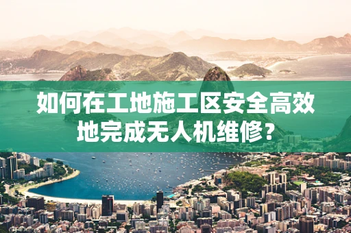 如何在工地施工区安全高效地完成无人机维修？