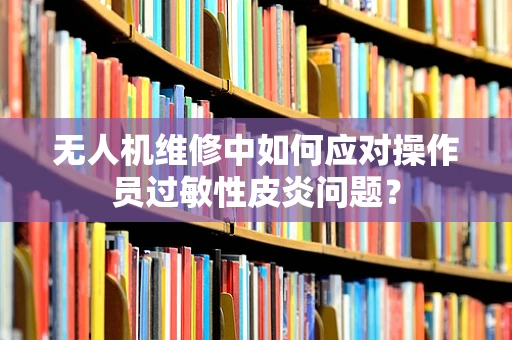 无人机维修中如何应对操作员过敏性皮炎问题？