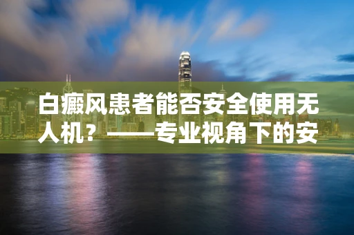 白癜风患者能否安全使用无人机？——专业视角下的安全考量