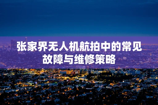张家界无人机航拍中的常见故障与维修策略