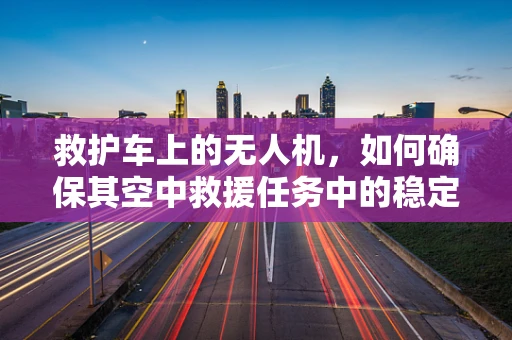 救护车上的无人机，如何确保其空中救援任务中的稳定运行？