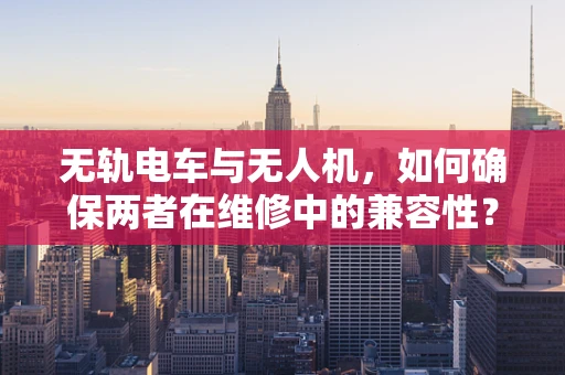 无轨电车与无人机，如何确保两者在维修中的兼容性？
