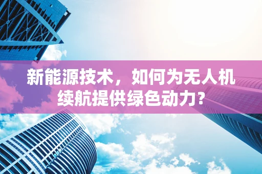 新能源技术，如何为无人机续航提供绿色动力？