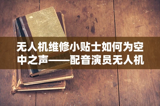 无人机维修小贴士如何为空中之声——配音演员无人机，打造完美声援？