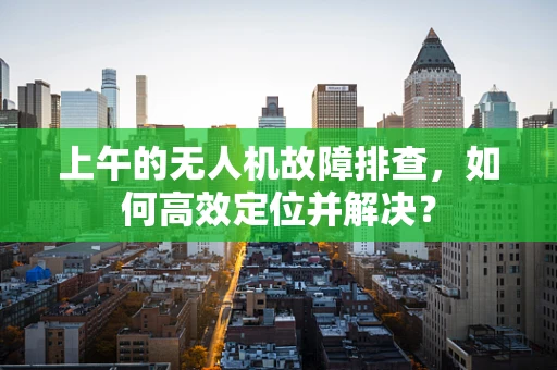 上午的无人机故障排查，如何高效定位并解决？