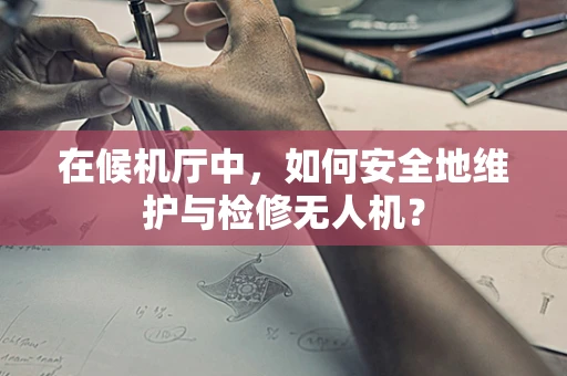 在候机厅中，如何安全地维护与检修无人机？