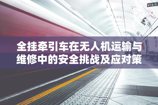 全挂牵引车在无人机运输与维修中的安全挑战及应对策略