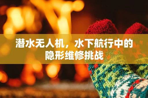 潜水无人机，水下航行中的隐形维修挑战