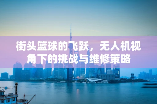 街头篮球的飞跃，无人机视角下的挑战与维修策略