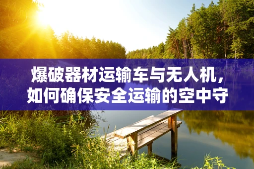 爆破器材运输车与无人机，如何确保安全运输的空中守护者？