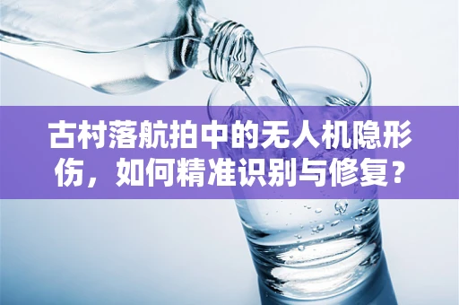 古村落航拍中的无人机隐形伤，如何精准识别与修复？