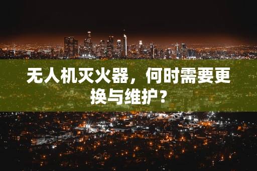 无人机灭火器，何时需要更换与维护？