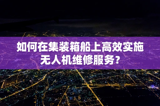 如何在集装箱船上高效实施无人机维修服务？