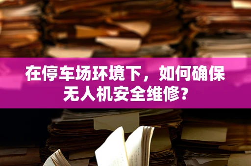 在停车场环境下，如何确保无人机安全维修？